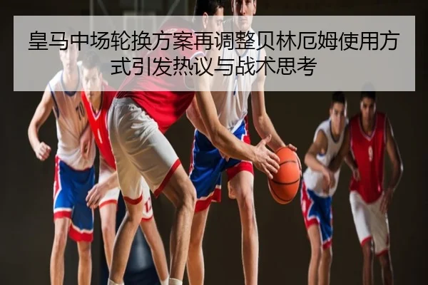 皇马中场轮换方案再调整贝林厄姆使用方式引发热议与战术思考